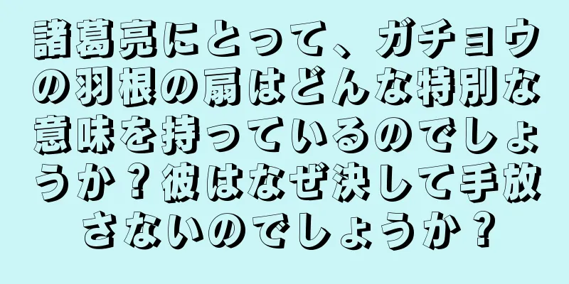 諸葛亮にとって、ガチョウの羽根の扇はどんな特別な意味を持っているのでしょうか？彼はなぜ決して手放さないのでしょうか？