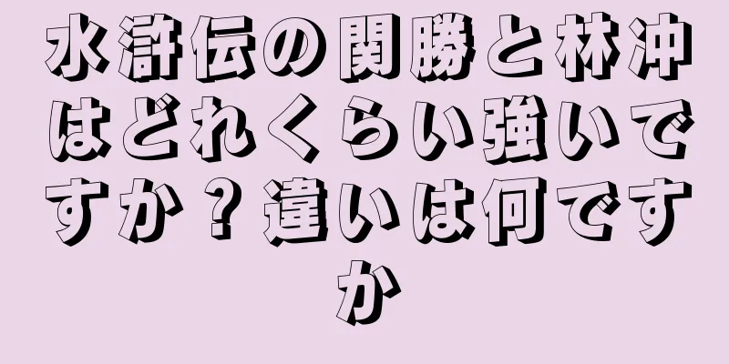水滸伝の関勝と林冲はどれくらい強いですか？違いは何ですか