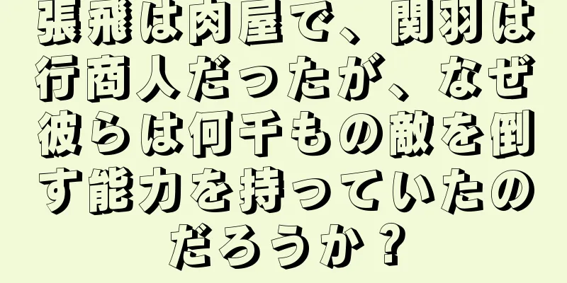張飛は肉屋で、関羽は行商人だったが、なぜ彼らは何千もの敵を倒す能力を持っていたのだろうか？