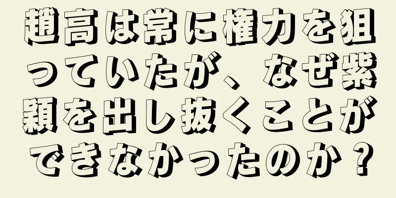 趙高は常に権力を狙っていたが、なぜ紫穎を出し抜くことができなかったのか？