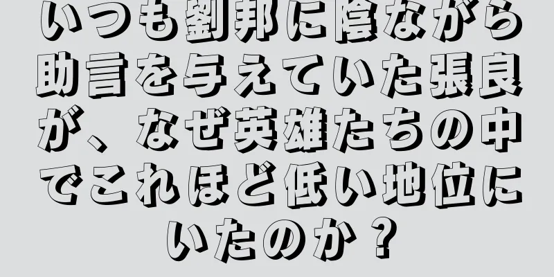 いつも劉邦に陰ながら助言を与えていた張良が、なぜ英雄たちの中でこれほど低い地位にいたのか？