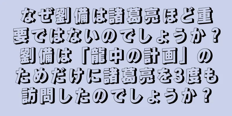 なぜ劉備は諸葛亮ほど重要ではないのでしょうか？劉備は「龍中の計画」のためだけに諸葛亮を3度も訪問したのでしょうか？