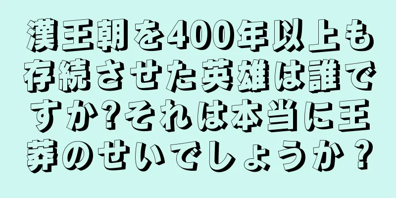 漢王朝を400年以上も存続させた英雄は誰ですか?それは本当に王莽のせいでしょうか？