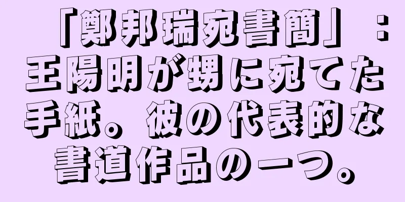 「鄭邦瑞宛書簡」：王陽明が甥に宛てた手紙。彼の代表的な書道作品の一つ。