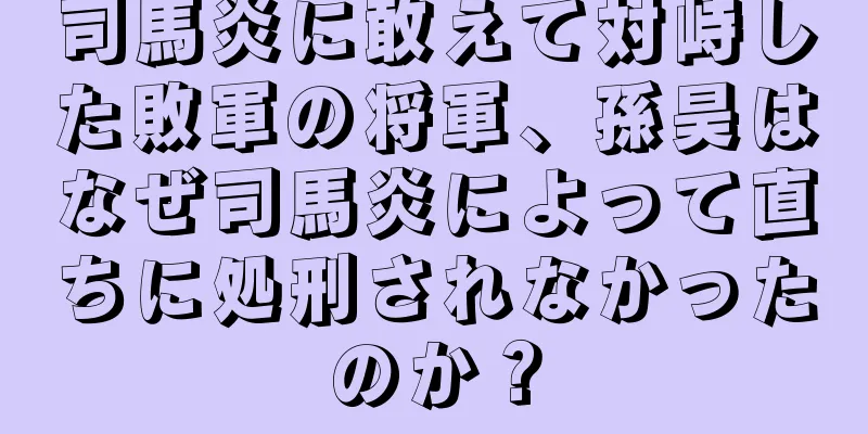 司馬炎に敢えて対峙した敗軍の将軍、孫昊はなぜ司馬炎によって直ちに処刑されなかったのか？