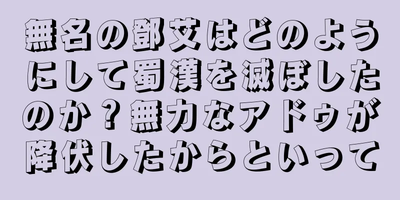 無名の鄧艾はどのようにして蜀漢を滅ぼしたのか？無力なアドゥが降伏したからといって