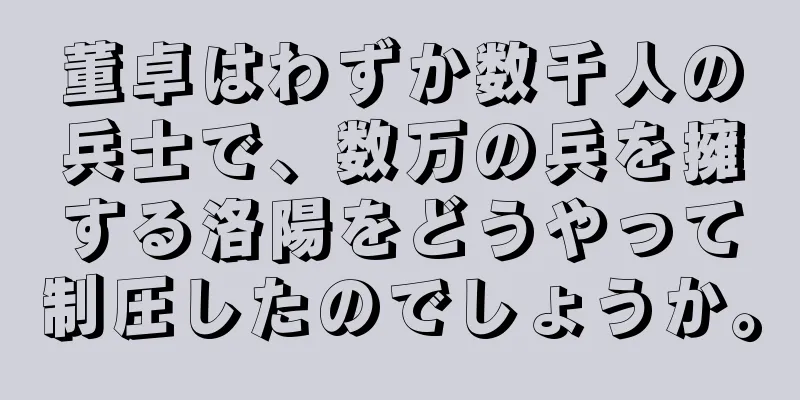 董卓はわずか数千人の兵士で、数万の兵を擁する洛陽をどうやって制圧したのでしょうか。