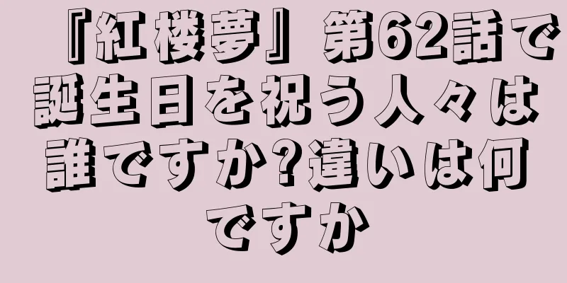 『紅楼夢』第62話で誕生日を祝う人々は誰ですか?違いは何ですか