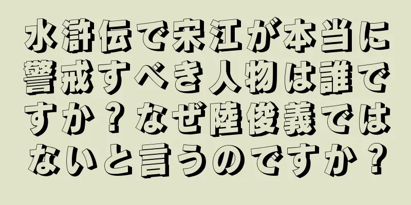 水滸伝で宋江が本当に警戒すべき人物は誰ですか？なぜ陸俊義ではないと言うのですか？