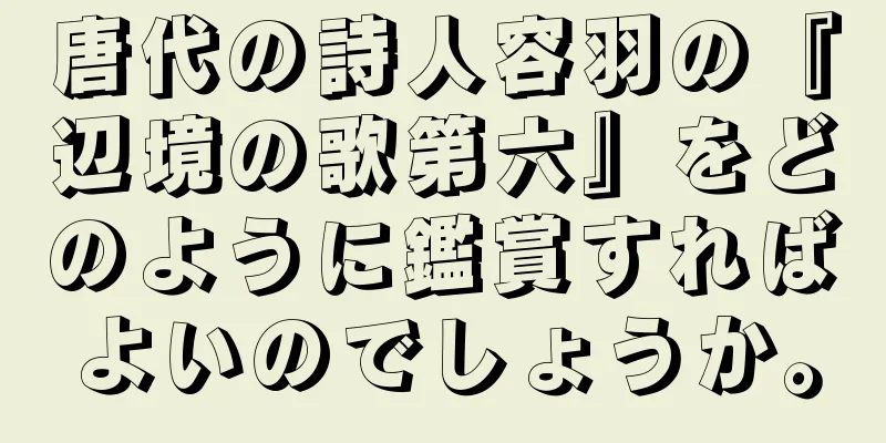 唐代の詩人容羽の『辺境の歌第六』をどのように鑑賞すればよいのでしょうか。