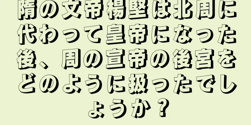 隋の文帝楊堅は北周に代わって皇帝になった後、周の宣帝の後宮をどのように扱ったでしょうか？