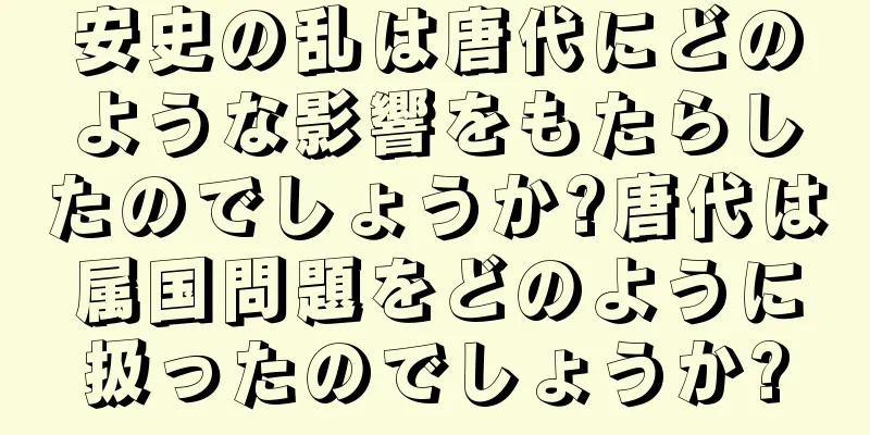 安史の乱は唐代にどのような影響をもたらしたのでしょうか?唐代は属国問題をどのように扱ったのでしょうか?