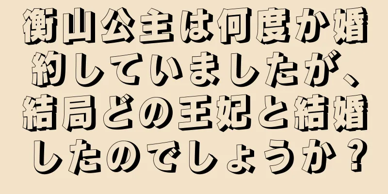 衡山公主は何度か婚約していましたが、結局どの王妃と結婚したのでしょうか？