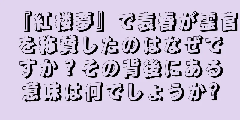 『紅楼夢』で袁春が霊官を称賛したのはなぜですか？その背後にある意味は何でしょうか?