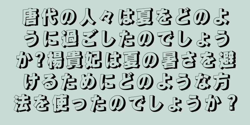 唐代の人々は夏をどのように過ごしたのでしょうか?楊貴妃は夏の暑さを避けるためにどのような方法を使ったのでしょうか？
