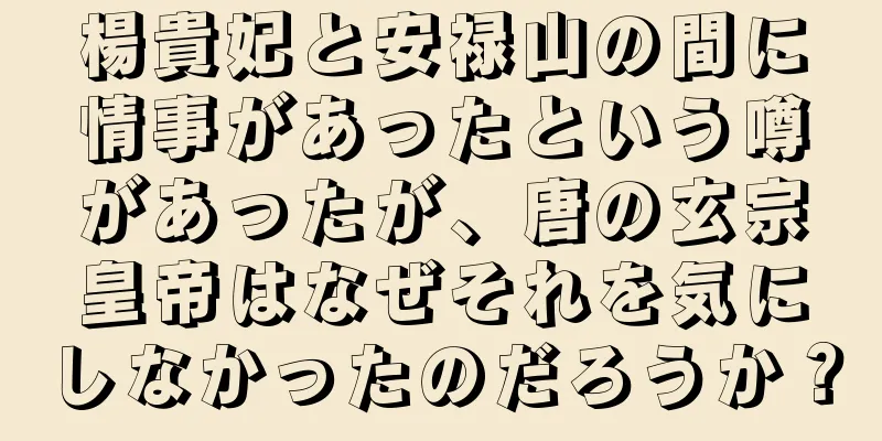 楊貴妃と安禄山の間に情事があったという噂があったが、唐の玄宗皇帝はなぜそれを気にしなかったのだろうか？