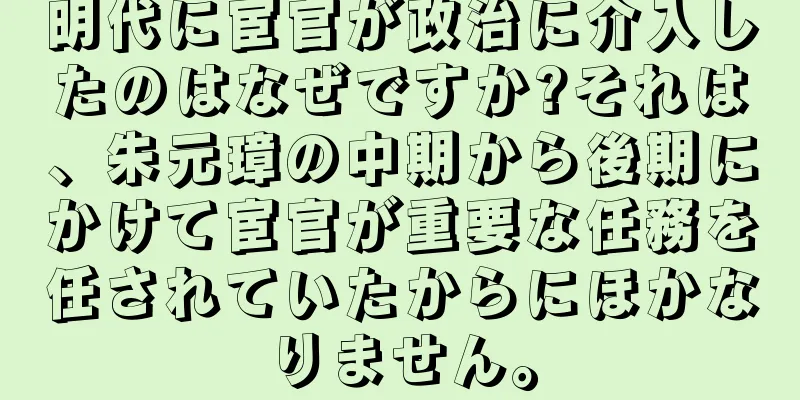 明代に宦官が政治に介入したのはなぜですか?それは、朱元璋の中期から後期にかけて宦官が重要な任務を任されていたからにほかなりません。