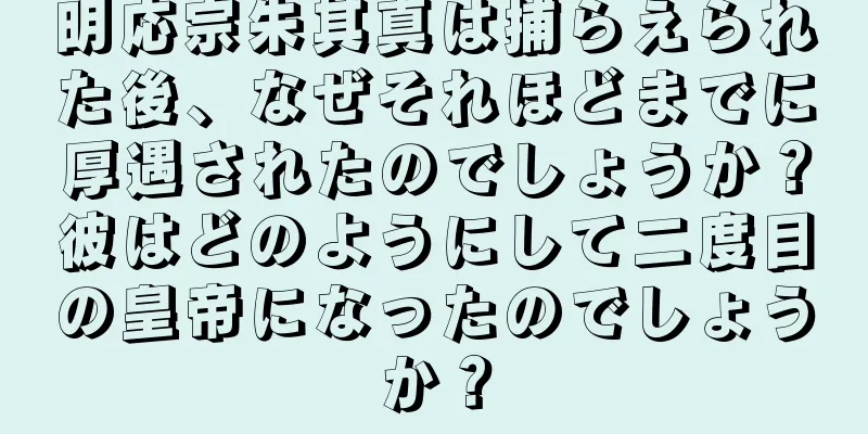 明応宗朱其真は捕らえられた後、なぜそれほどまでに厚遇されたのでしょうか？彼はどのようにして二度目の皇帝になったのでしょうか？
