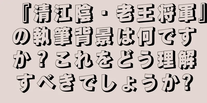 『清江陰・老王将軍』の執筆背景は何ですか？これをどう理解すべきでしょうか?
