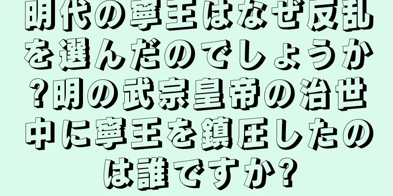 明代の寧王はなぜ反乱を選んだのでしょうか?明の武宗皇帝の治世中に寧王を鎮圧したのは誰ですか?