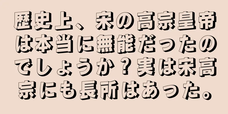 歴史上、宋の高宗皇帝は本当に無能だったのでしょうか？実は宋高宗にも長所はあった。