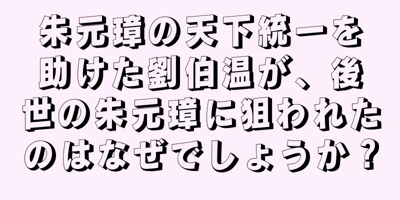 朱元璋の天下統一を助けた劉伯温が、後世の朱元璋に狙われたのはなぜでしょうか？