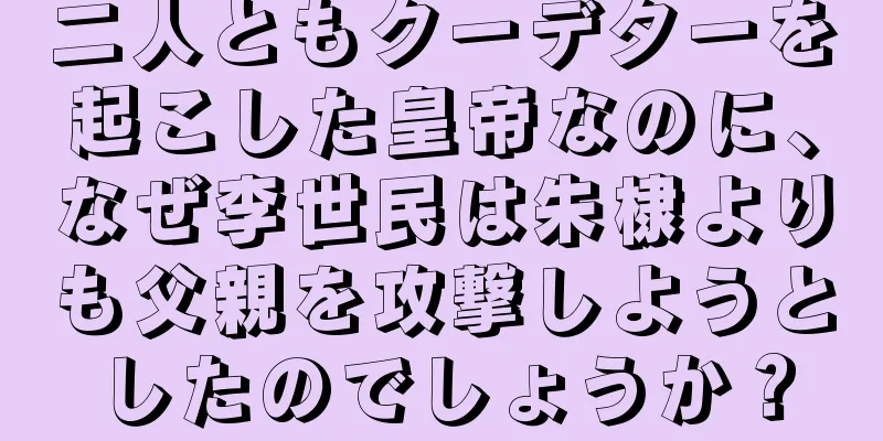 二人ともクーデターを起こした皇帝なのに、なぜ李世民は朱棣よりも父親を攻撃しようとしたのでしょうか？