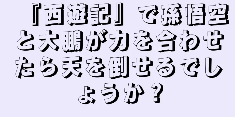 『西遊記』で孫悟空と大鵬が力を合わせたら天を倒せるでしょうか？