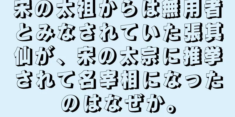宋の太祖からは無用者とみなされていた張其仙が、宋の太宗に推挙されて名宰相になったのはなぜか。