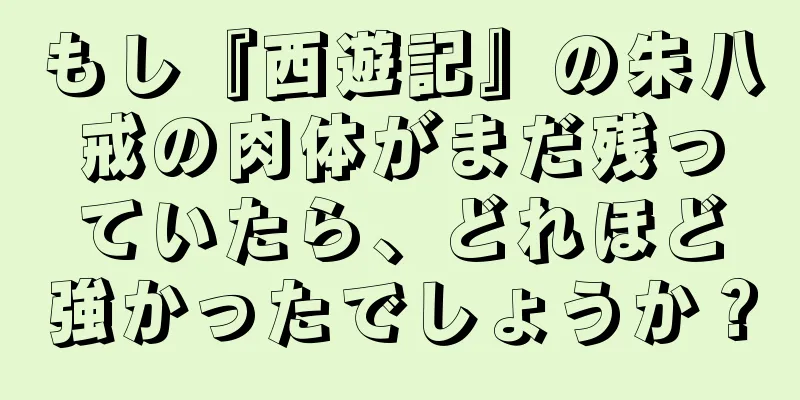 もし『西遊記』の朱八戒の肉体がまだ残っていたら、どれほど強かったでしょうか？