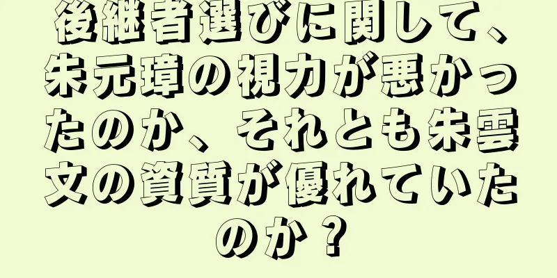 後継者選びに関して、朱元璋の視力が悪かったのか、それとも朱雲文の資質が優れていたのか？