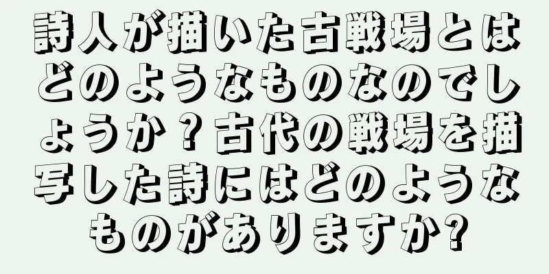 詩人が描いた古戦場とはどのようなものなのでしょうか？古代の戦場を描写した詩にはどのようなものがありますか?