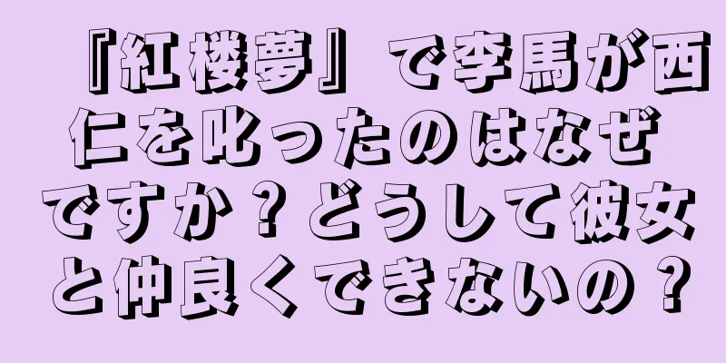 『紅楼夢』で李馬が西仁を叱ったのはなぜですか？どうして彼女と仲良くできないの？