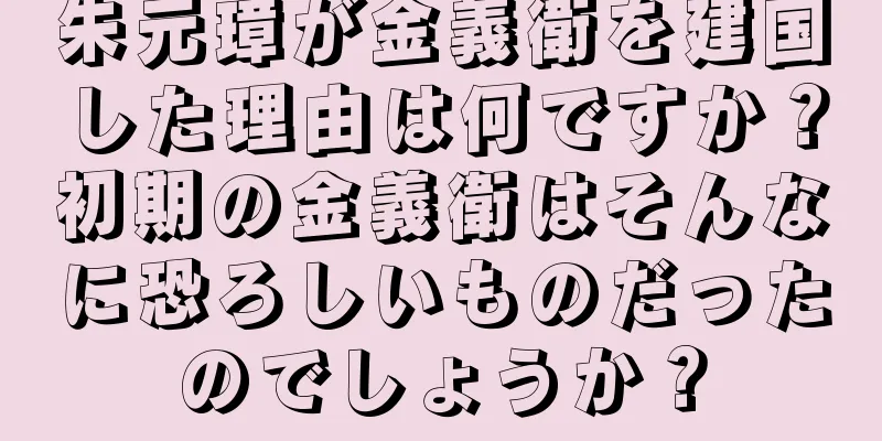 朱元璋が金義衛を建国した理由は何ですか？初期の金義衛はそんなに恐ろしいものだったのでしょうか？