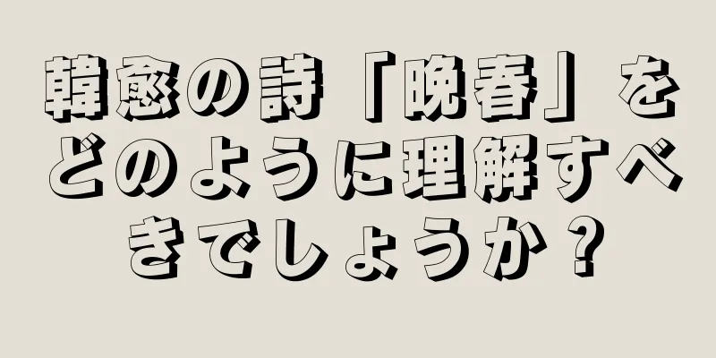 韓愈の詩「晩春」をどのように理解すべきでしょうか？