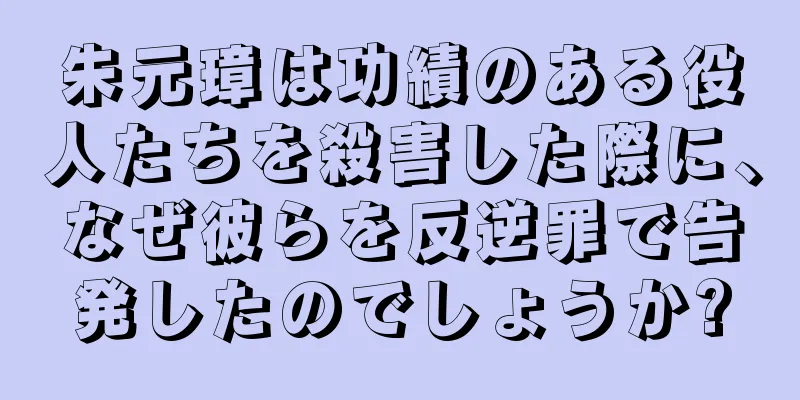 朱元璋は功績のある役人たちを殺害した際に、なぜ彼らを反逆罪で告発したのでしょうか?