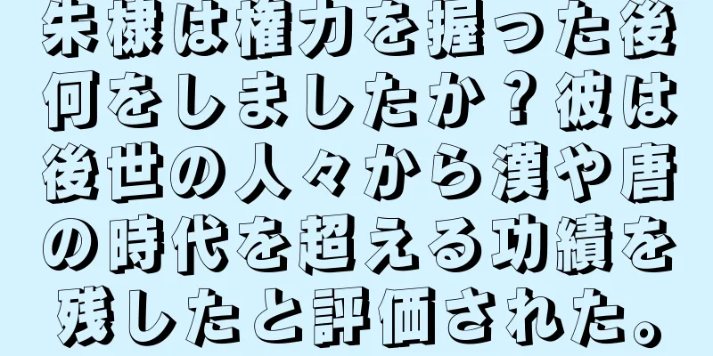 朱棣は権力を握った後何をしましたか？彼は後世の人々から漢や唐の時代を超える功績を残したと評価された。
