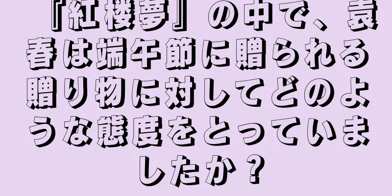 『紅楼夢』の中で、袁春は端午節に贈られる贈り物に対してどのような態度をとっていましたか？