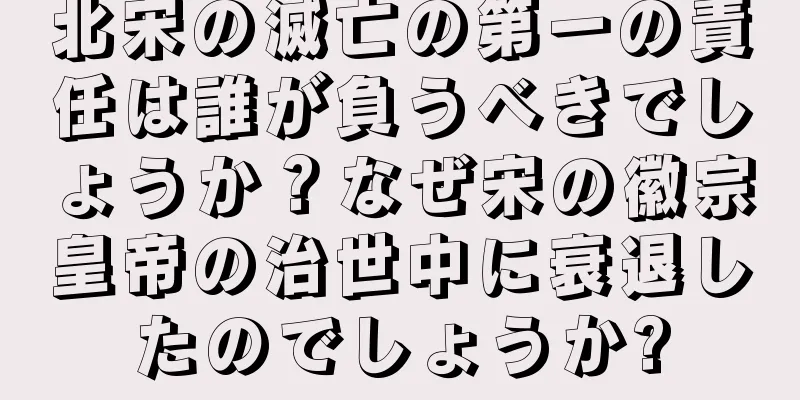 北宋の滅亡の第一の責任は誰が負うべきでしょうか？なぜ宋の徽宗皇帝の治世中に衰退したのでしょうか?