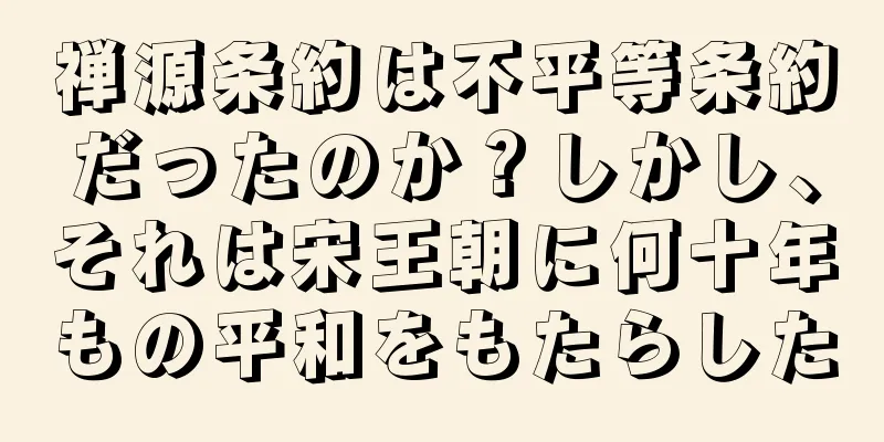 禅源条約は不平等条約だったのか？しかし、それは宋王朝に何十年もの平和をもたらした