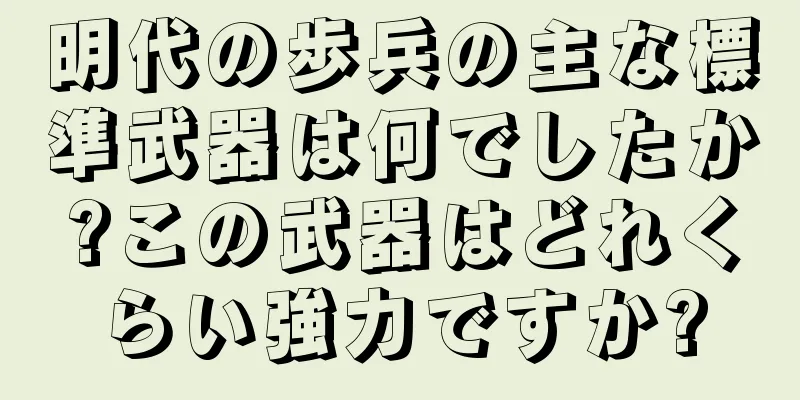 明代の歩兵の主な標準武器は何でしたか?この武器はどれくらい強力ですか?