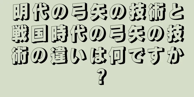 明代の弓矢の技術と戦国時代の弓矢の技術の違いは何ですか？