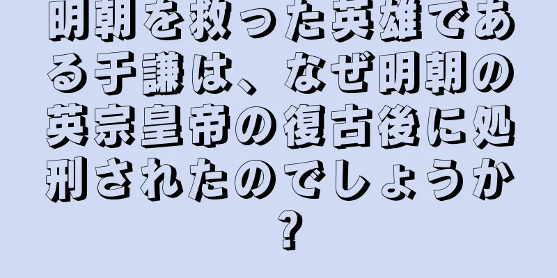 明朝を救った英雄である于謙は、なぜ明朝の英宗皇帝の復古後に処刑されたのでしょうか？