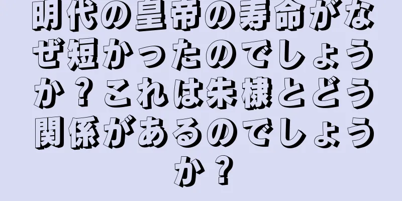明代の皇帝の寿命がなぜ短かったのでしょうか？これは朱棣とどう関係があるのでしょうか？
