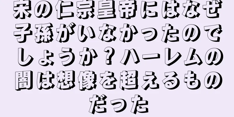 宋の仁宗皇帝にはなぜ子孫がいなかったのでしょうか？ハーレムの闇は想像を超えるものだった