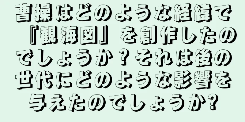 曹操はどのような経緯で『観海図』を創作したのでしょうか？それは後の世代にどのような影響を与えたのでしょうか?
