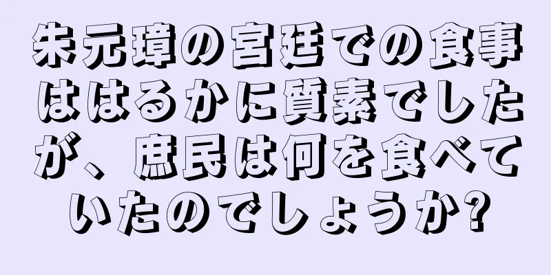 朱元璋の宮廷での食事ははるかに質素でしたが、庶民は何を食べていたのでしょうか?