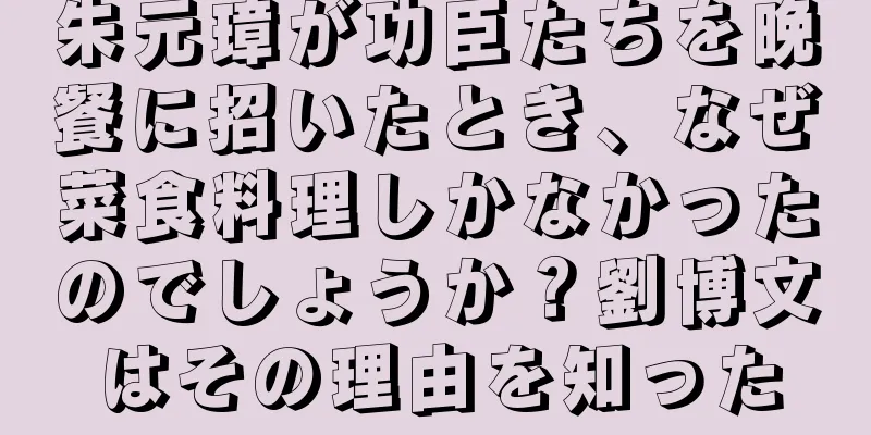 朱元璋が功臣たちを晩餐に招いたとき、なぜ菜食料理しかなかったのでしょうか？劉博文はその理由を知った