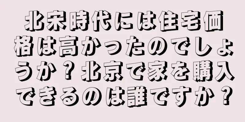 北宋時代には住宅価格は高かったのでしょうか？北京で家を購入できるのは誰ですか？