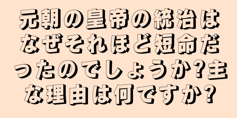 元朝の皇帝の統治はなぜそれほど短命だったのでしょうか?主な理由は何ですか?